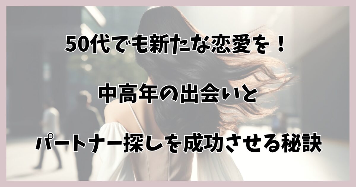 50代でも新たな恋愛を！中高年の出会いとパートナー探しを成功させる秘訣